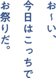 お〜い、 今日はこっちで お祭りだ。