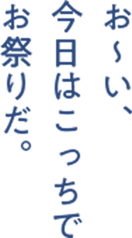 お〜い、 今日はこっちで お祭りだ。