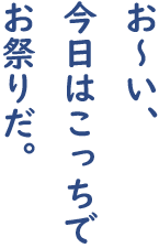 お〜い、 今日はこっちで お祭りだ。